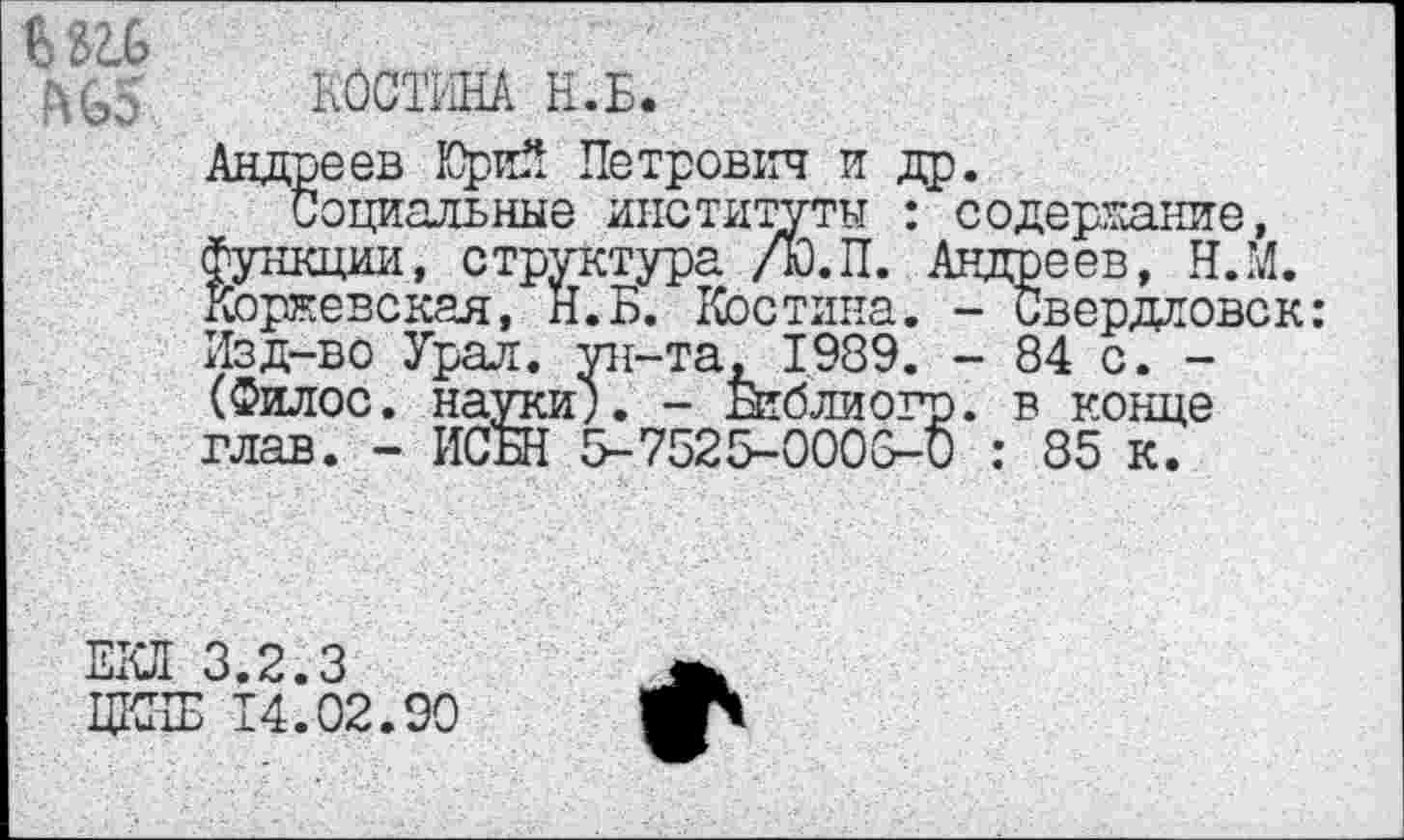 ﻿№5 КОСТИНА Н.Б.
Андреев Юрий Петрович и др.
Социальные институты : содержание, функции, структура /Ю.П. Андреев, Н.М. Коржевская, Н.Б. Костина. - Свердловск: Изд-во Урал, ун-та, 1989. - 84 с. -(Филос. науки;. - Библиогр. в конце глав. - ИСБН 5-7525-0003-0 : 85 к.
ЕКЛ 3.2.3
ЦККЕ 14.02.90